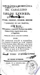Parte práctica de botánica del caballero Cárlos Linneo, que comprehende las clases, órdenes, géneros, especies y variedades de las plantas, con sus caracteres genéricos y específicos, sinónimos mas selectos, nombres triviales, lugares donde nacen y propiedades